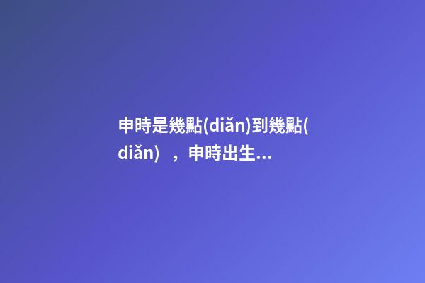 申時是幾點(diǎn)到幾點(diǎn)，申時出生的人命運(yùn)